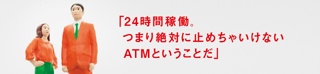 「24時間稼働、つまり絶対に止めちゃいけないATMということだ」