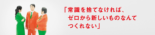 「常識を捨てなければ、ゼロから新しいものなんてつくれない」