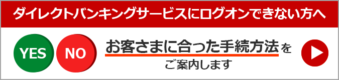 ダイレクトバンキングサービスにログオンできない方へ お客さまに合った手続方法をご案内します