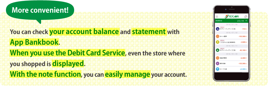 More convenient! You can check your account balance and statement with App Bankbook. When you use the Debit Card Service, even the store where you shopped is displayed. With the note function, you can easily manage your account.