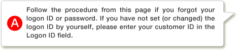 A.Follow the procedure from this page if you forgot your logon ID or password. If you have not set (or changed) the logon ID by yourself, please enter your customer ID in the Logon ID field.