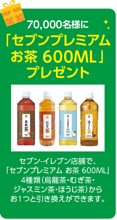 70,000名様に「7プレミアム お茶 600ML」プレゼント セブン-イレブン店舗で、「7プレミアム お茶 600ML」4種類（烏龍茶・むぎ茶・ジャスミン茶・ほうじ茶）からお1つと引き換えができます。