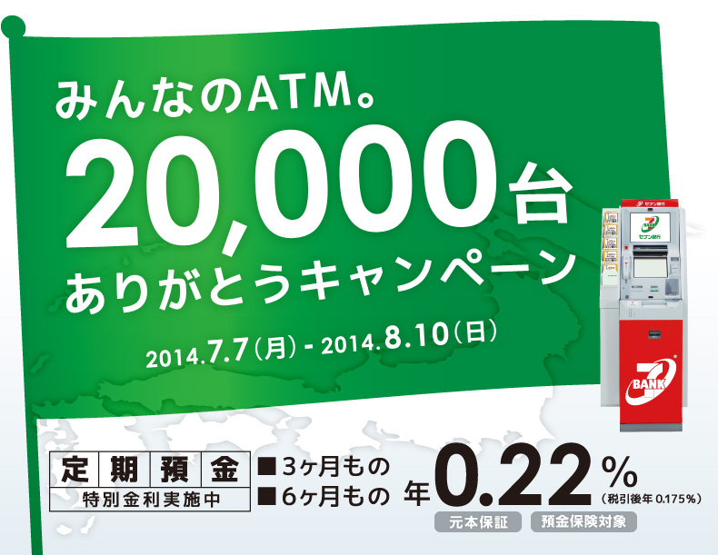 みんなのATM。20,000台ありがとうキャンペーン 2014.7.7(月)-2014.8.10(日) 定期預金特別金利実施中 3ヶ月もの 6ヶ月もの 年0.22%(税引後年0.175%) 元本保証 預金保険対象