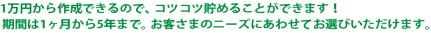 1万円から作成できるので、コツコツ貯めることができます！ 期間は1ヶ月から5年まで。お客さまのニーズにあわせてお選びいただけます。