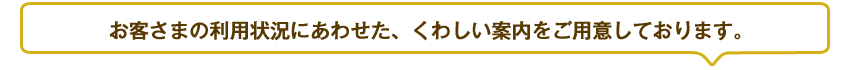 お客さまの利用状況にあわせた、くわしい案内をご用意しております。