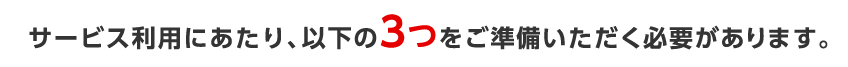 サービス利用にあたり、以下の3つをご準備いただく必要があります。