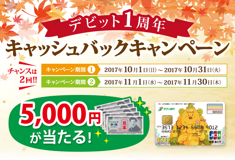 デビット1周年キャッシュバックキャンペーン チャンスは2回 キャンペーン期間① 2017年10月1日（日）～ 2017年10月31日（火） キャンペーン期間② 2017年11月1日（水）～ 2017年11月30日（木） 5,000円が当たる!