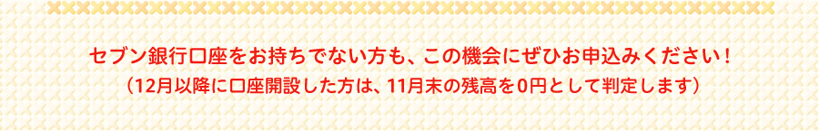 セブン銀行口座をお持ちでない方も、この機会にぜひお申込みください!（12月以降に口座開設した方は、11月末の残高を0円として判定します）
