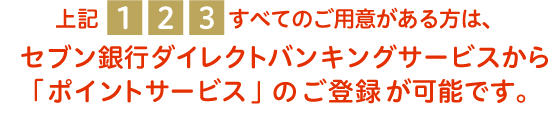 上記1 2 3 すべてのご用意がある方は、セブン銀行ダイレクトバンキングサービスから「ポイントサービス」のご登録が可能です。