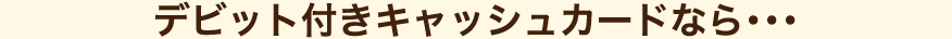 デビット付きキャッシュカードなら・・・