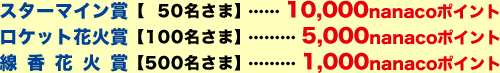 スターマイン賞【50名さま】…10,000nanacoポイント、ロケット花火賞【100名さま】…5,000nanacoポイント、線香花火賞【500名さま】…1,000nanacoポイント