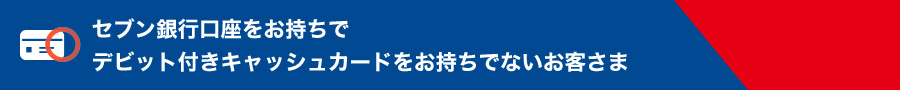 セブン銀行口座をお持ちでデビット付きキャッシュカードをお持ちでないお客さま