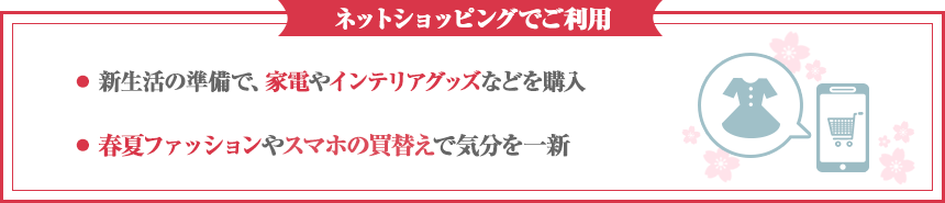 ネットショッピングでご利用・新生活の準備で、家電やインテリアグッズなどを購入・春夏ファッションやスマホの買替えで気分を一新
