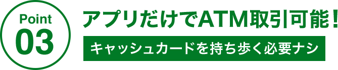 Point03 アプリだけでATM取引可能! キャッシュカードを持ち歩く必要ナシ