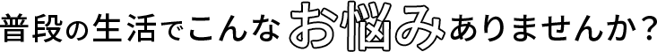 普段の生活でこんなお悩みありませんか？