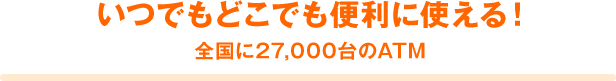 いつでもどこでも便利に使える! 全国に27,000台のATM