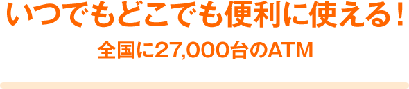 いつでもどこでも便利に使える! 全国に27,000台のATM