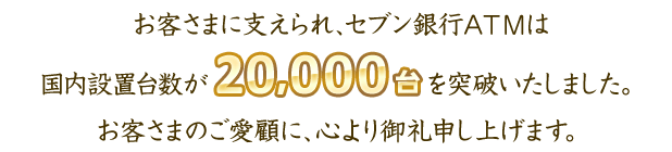 お客さまに支えられ、セブン銀行ATMは国内設置台数が20,000台を突破いたしました。お客さまのご愛顧に、心より御礼申し上げます。